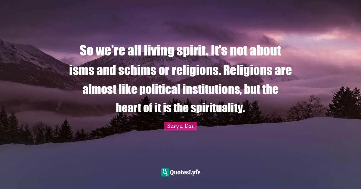 So we're all living spirit. It's not about isms and schims or religions. Religions are almost like political institutions, but the heart of it is the spirituality.