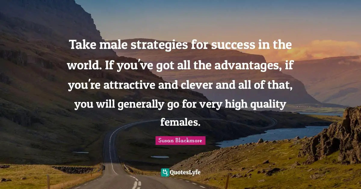Take male strategies for success in the world. If you've got all the advantages, if you're attractive and clever and all of that, you will generally go for very high quality females.