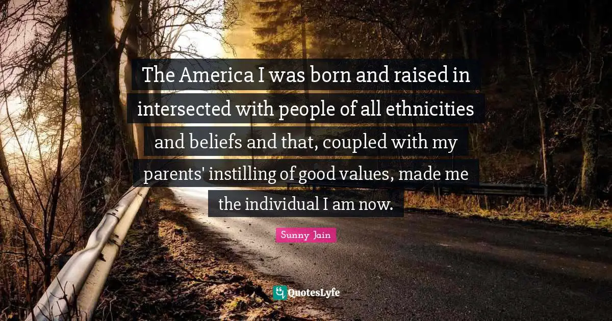 Born And Raised Quotes: "The America I was born and raised in intersected with people of all ethnicities and beliefs and that, coupled with my parents' instilling of good values, made me the individual I am now."