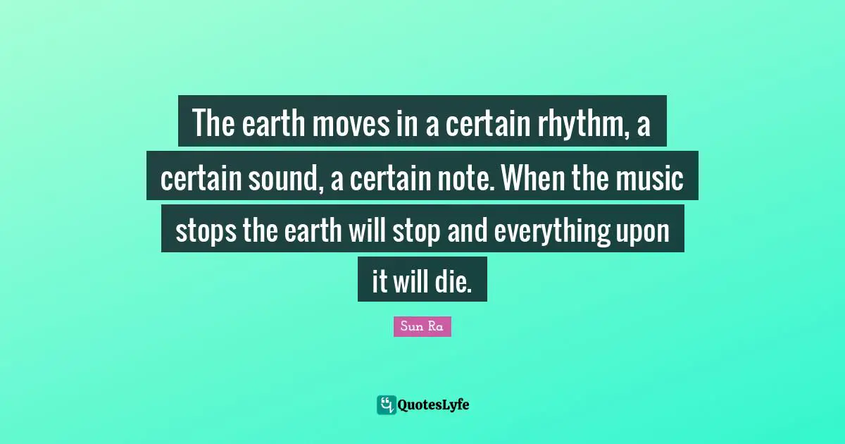 The earth moves in a certain rhythm, a certain sound, a certain note. When the music stops the earth will stop and everything upon it will die.