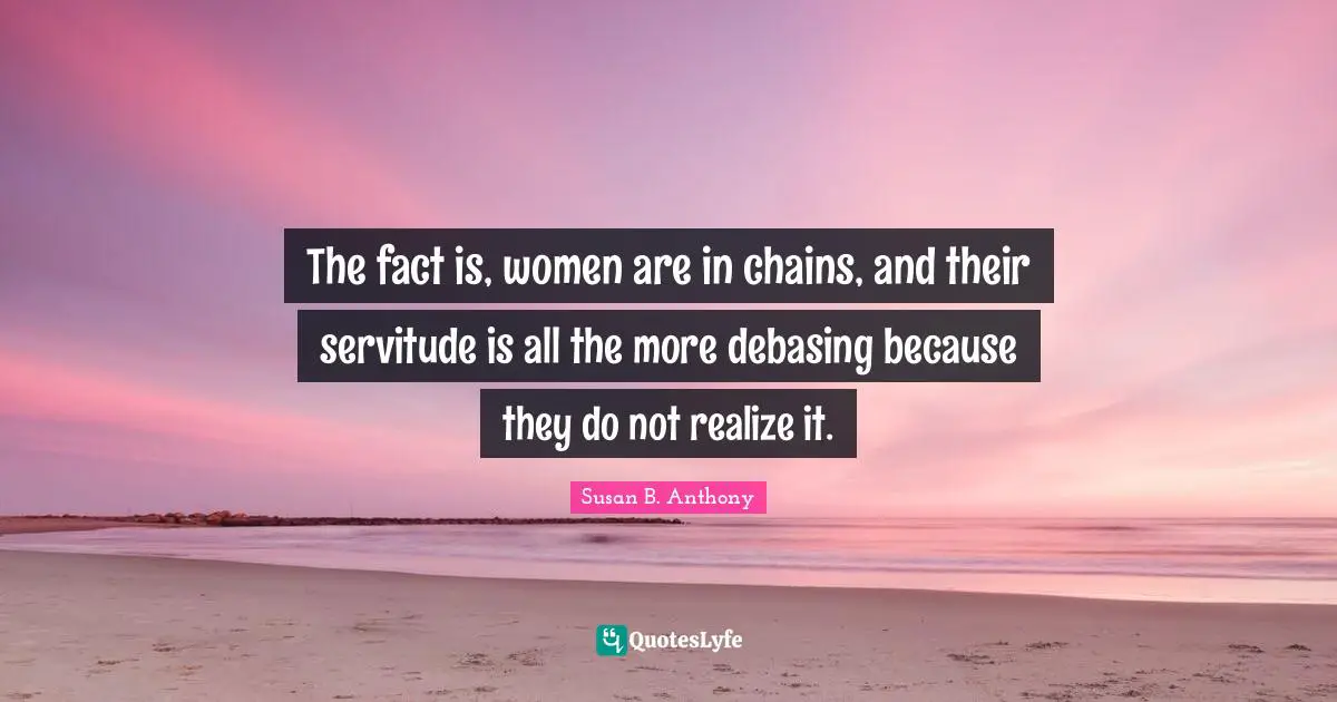 The fact is, women are in chains, and their servitude is all the more debasing because they do not realize it.