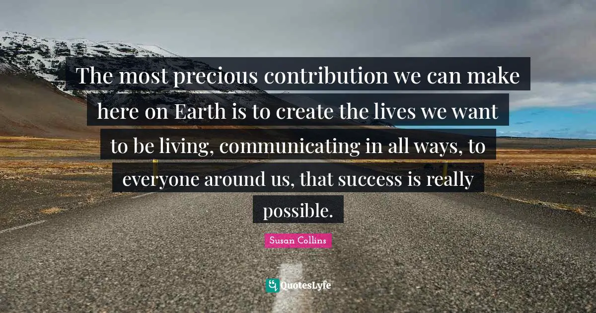 The most precious contribution we can make here on Earth is to create the lives we want to be living, communicating in all ways, to everyone around us, that success is really possible.
