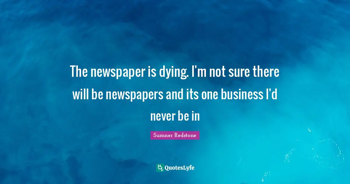 The newspaper is dying. I'm not sure there will be newspapers and its one business I'd never be in