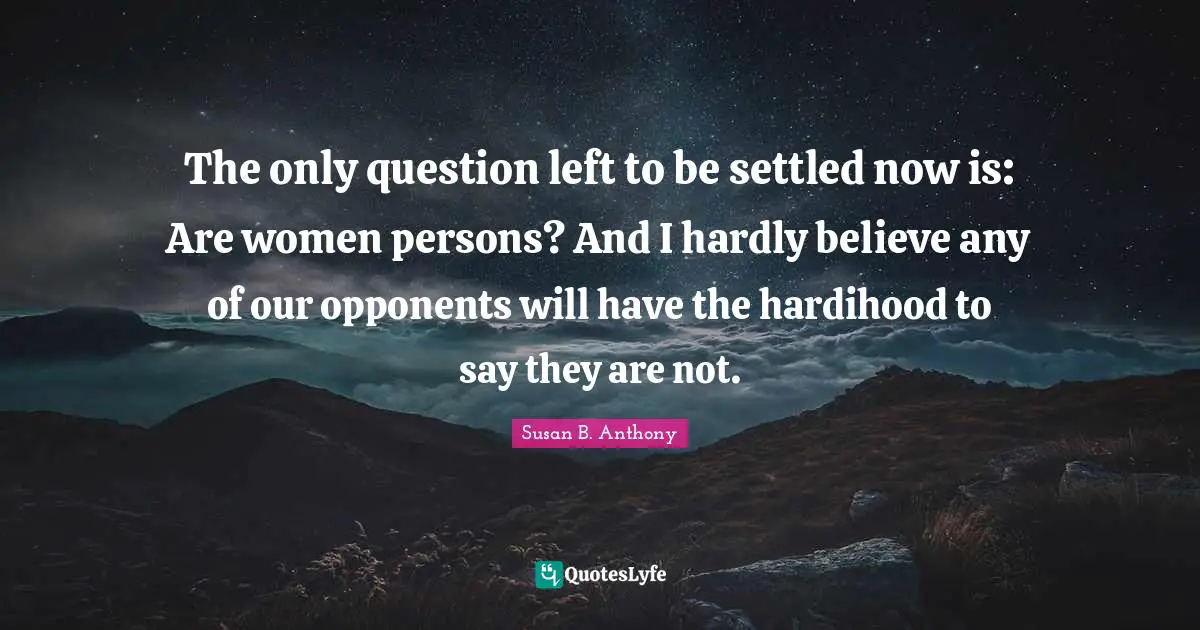 The only question left to be settled now is: Are women persons? And I hardly believe any of our opponents will have the hardihood to say they are not.