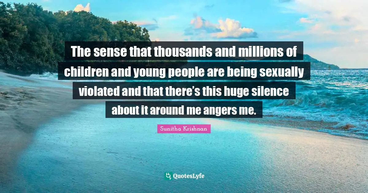The sense that thousands and millions of children and young people are being sexually violated and that there’s this huge silence about it around me angers me.