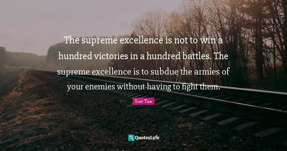 The supreme excellence is not to win a hundred victories in a hundred battles. The supreme excellence is to subdue the armies of your enemies without having to fight them.