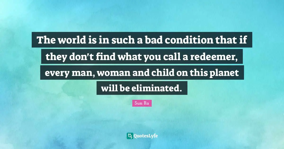 The world is in such a bad condition that if they don't find what you call a redeemer, every man, woman and child on this planet will be eliminated.