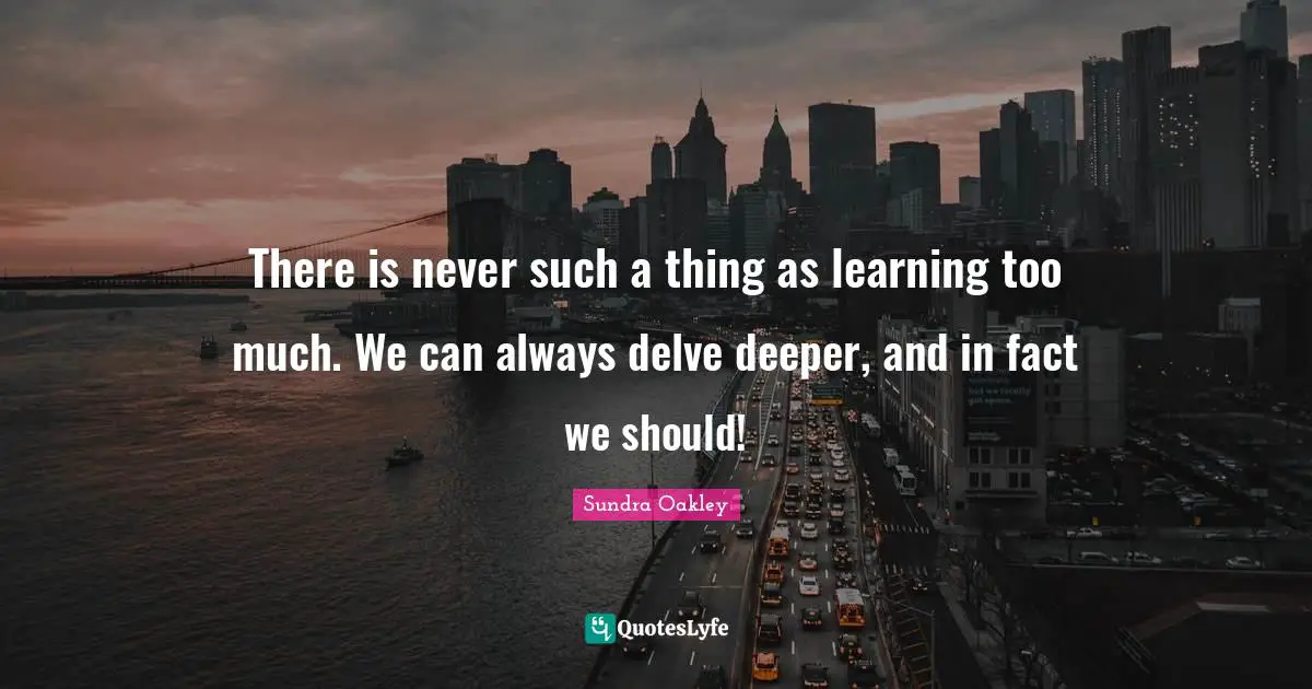 There is never such a thing as learning too much. We can always delve deeper, and in fact we should!