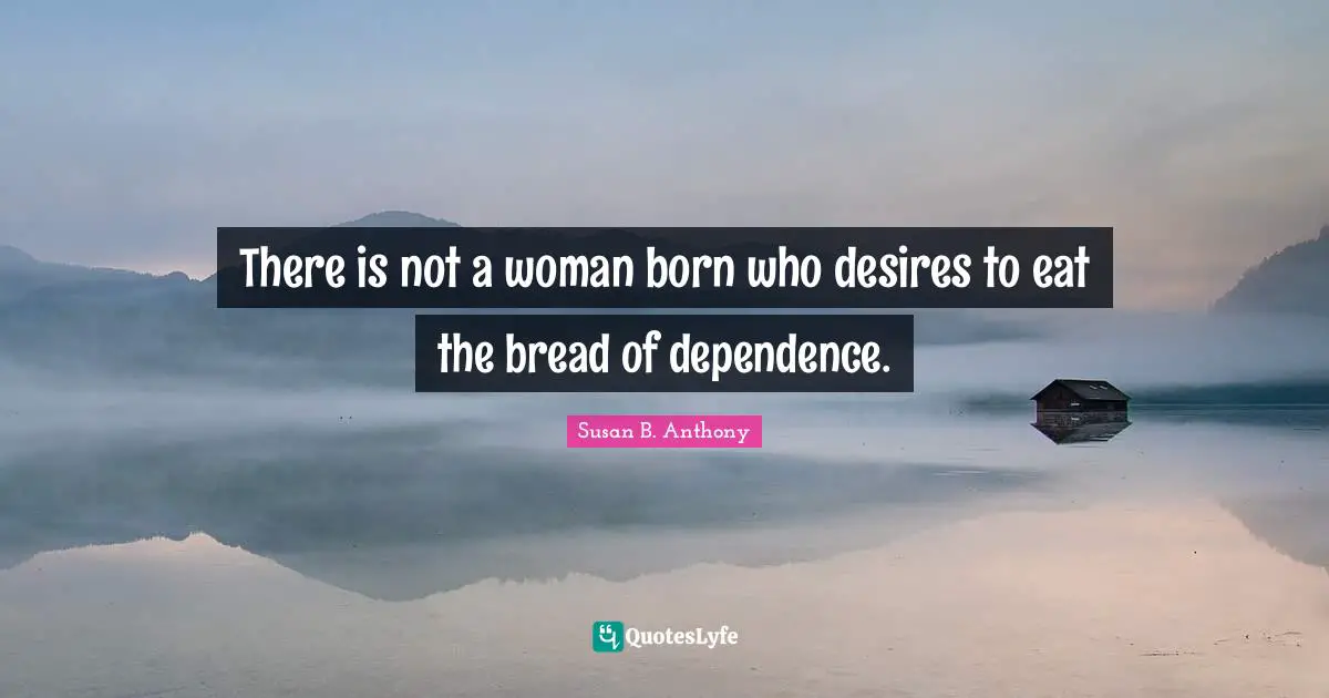 There is not a woman born who desires to eat the bread of dependence.