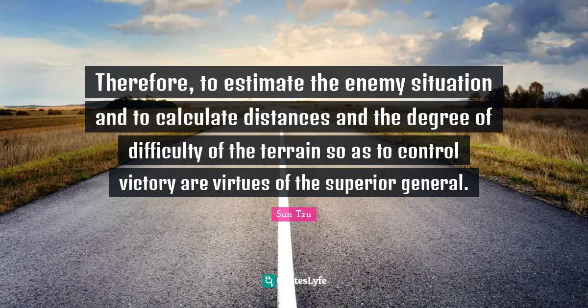 Therefore, to estimate the enemy situation and to calculate distances and the degree of difficulty of the terrain so as to control victory are virtues of the superior general.