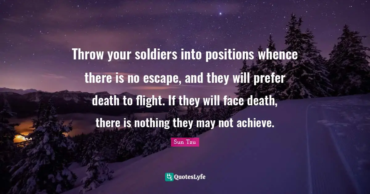 Throw your soldiers into positions whence there is no escape, and they will prefer death to flight. If they will face death, there is nothing they may not achieve.