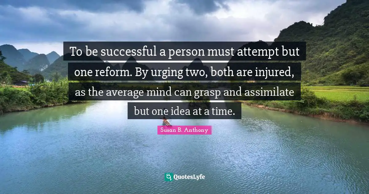 To be successful a person must attempt but one reform. By urging two, both are injured, as the average mind can grasp and assimilate but one idea at a time.