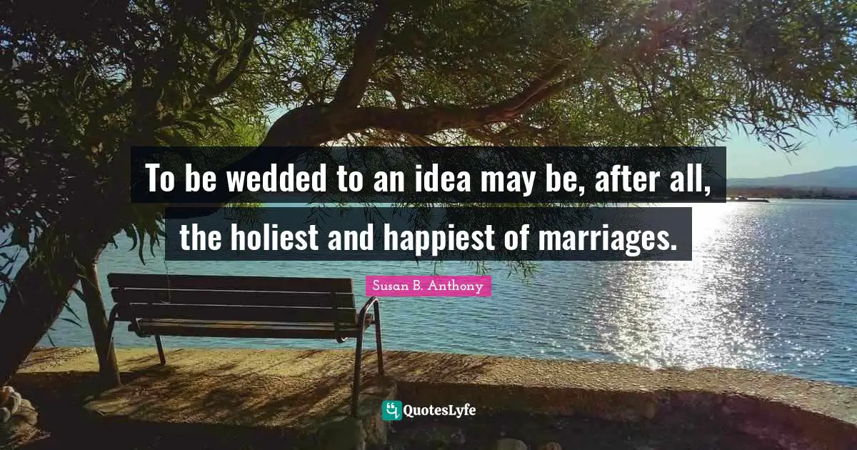 To be wedded to an idea may be, after all, the holiest and happiest of marriages.