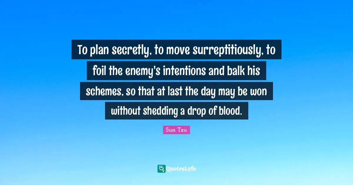 To plan secretly, to move surreptitiously, to foil the enemy's intentions and balk his schemes, so that at last the day may be won without shedding a drop of blood.