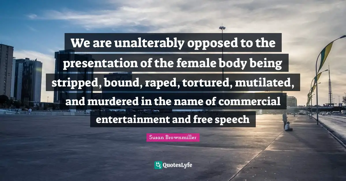 We are unalterably opposed to the presentation of the female body being stripped, bound, raped, tortured, mutilated, and murdered in the name of commercial entertainment and free speech