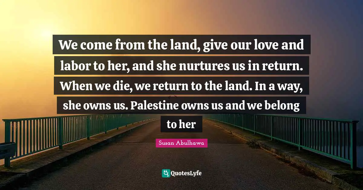 Palestine Quotes: "We come from the land, give our love and labor to her, and she nurtures us in return. When we die, we return to the land. In a way, she owns us. Palestine owns us and we belong to her"
