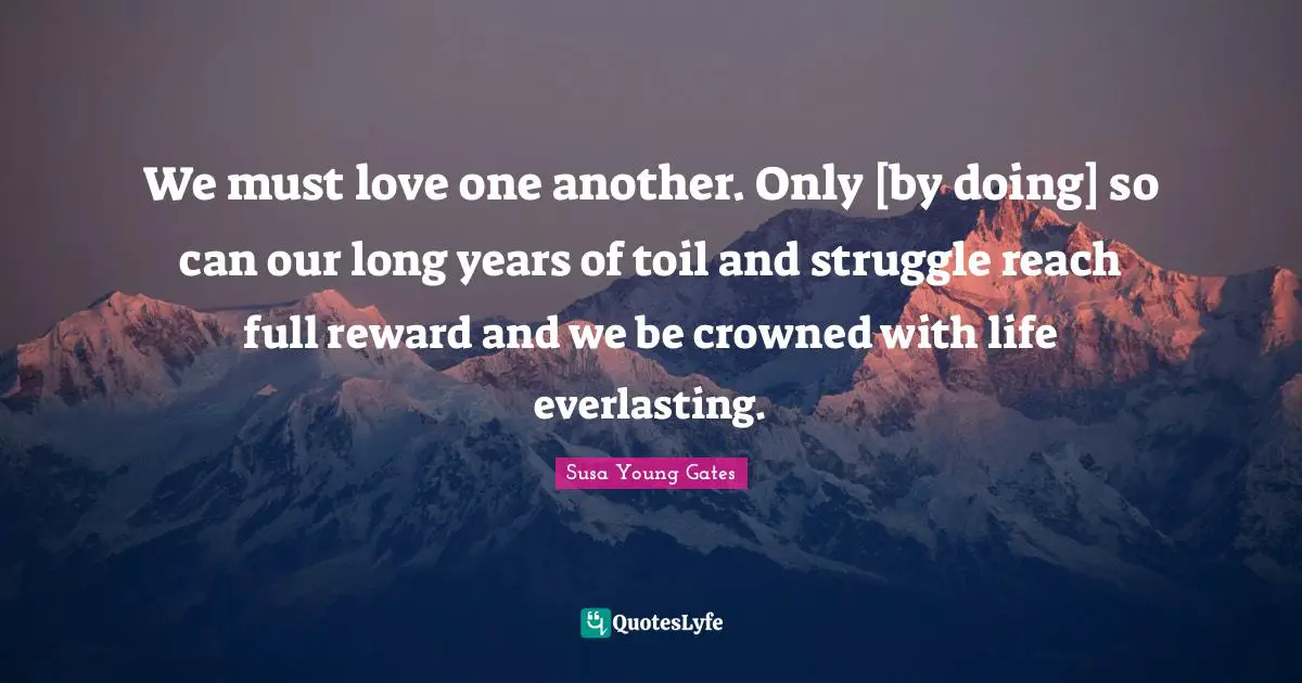 We must love one another. Only [by doing] so can our long years of toil and struggle reach full reward and we be crowned with life everlasting.