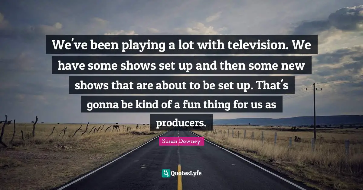 We've been playing a lot with television. We have some shows set up and then some new shows that are about to be set up. That's gonna be kind of a fun thing for us as producers.