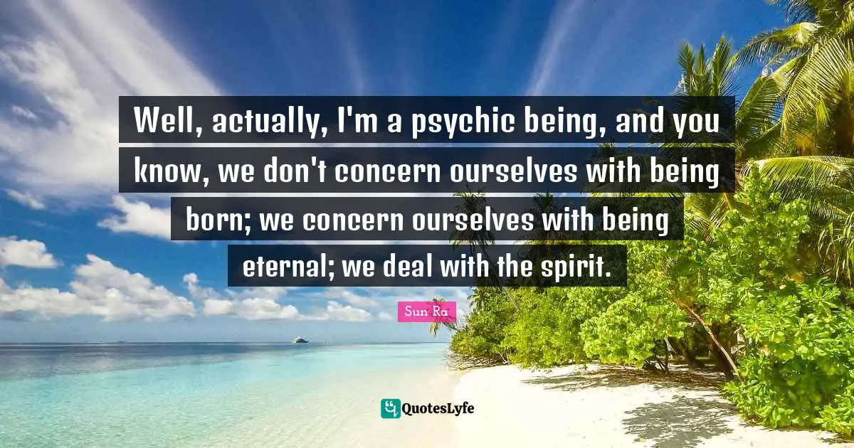 Well, actually, I'm a psychic being, and you know, we don't concern ourselves with being born; we concern ourselves with being eternal; we deal with the spirit.