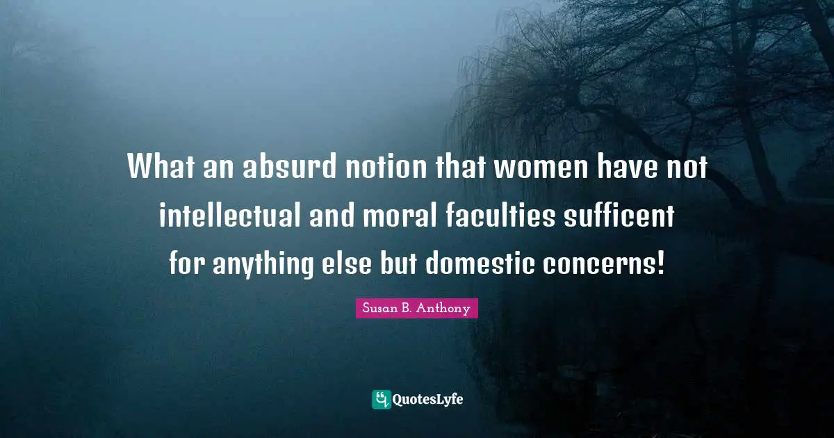 What an absurd notion that women have not intellectual and moral faculties sufficent for anything else but domestic concerns!
