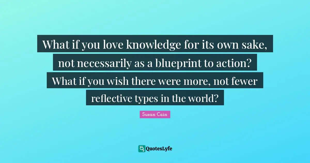 What if you love knowledge for its own sake, not necessarily as a blueprint to action? What if you wish there were more, not fewer reflective types in the world?