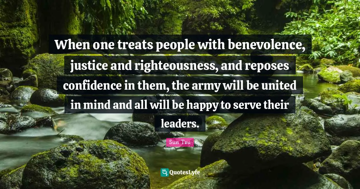 When one treats people with benevolence, justice and righteousness, and reposes confidence in them, the army will be united in mind and all will be happy to serve their leaders.