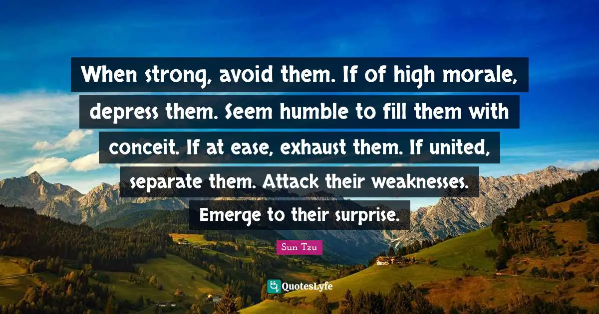 Ease Quotes: "When strong, avoid them. If of high morale, depress them. Seem humble to fill them with conceit. If at ease, exhaust them. If united, separate them. Attack their weaknesses. Emerge to their surprise."