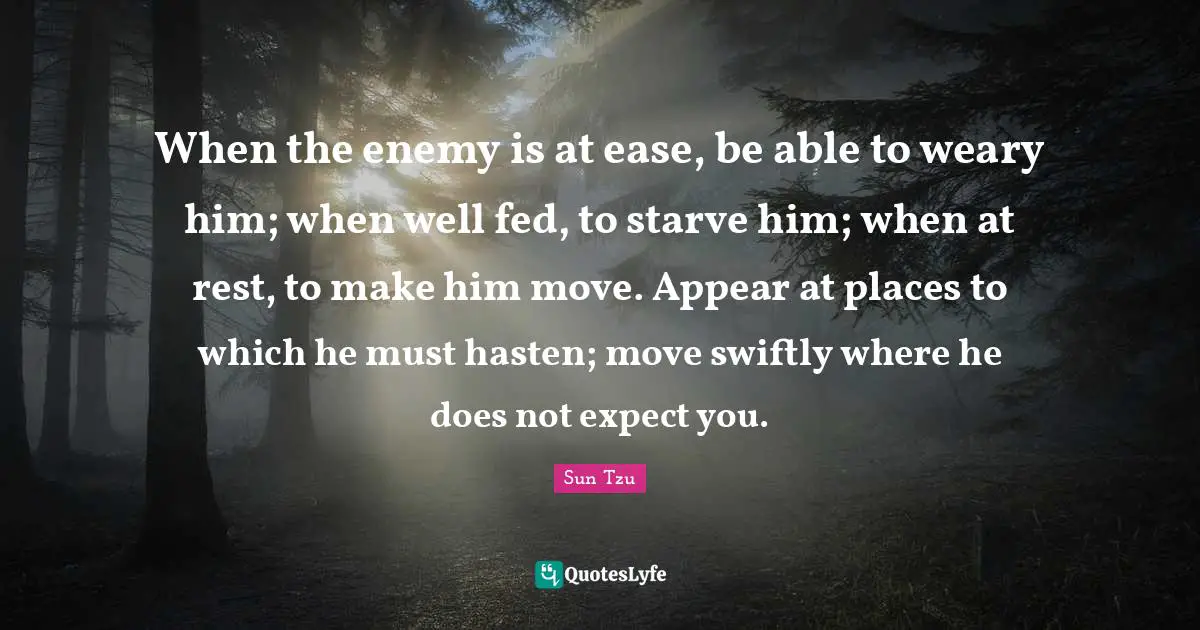 When the enemy is at ease, be able to weary him; when well fed, to starve him; when at rest, to make him move. Appear at places to which he must hasten; move swiftly where he does not expect you.
