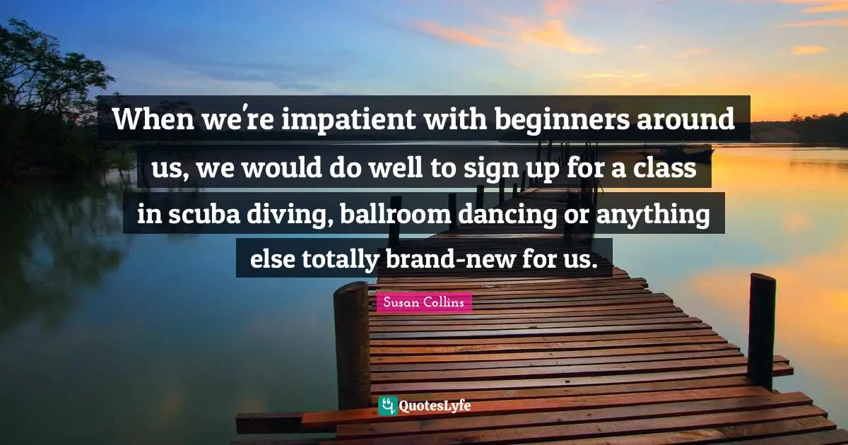 When we're impatient with beginners around us, we would do well to sign up for a class in scuba diving, ballroom dancing or anything else totally brand-new for us.