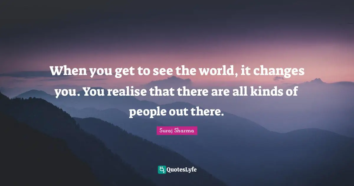 When you get to see the world, it changes you. You realise that there are all kinds of people out there.