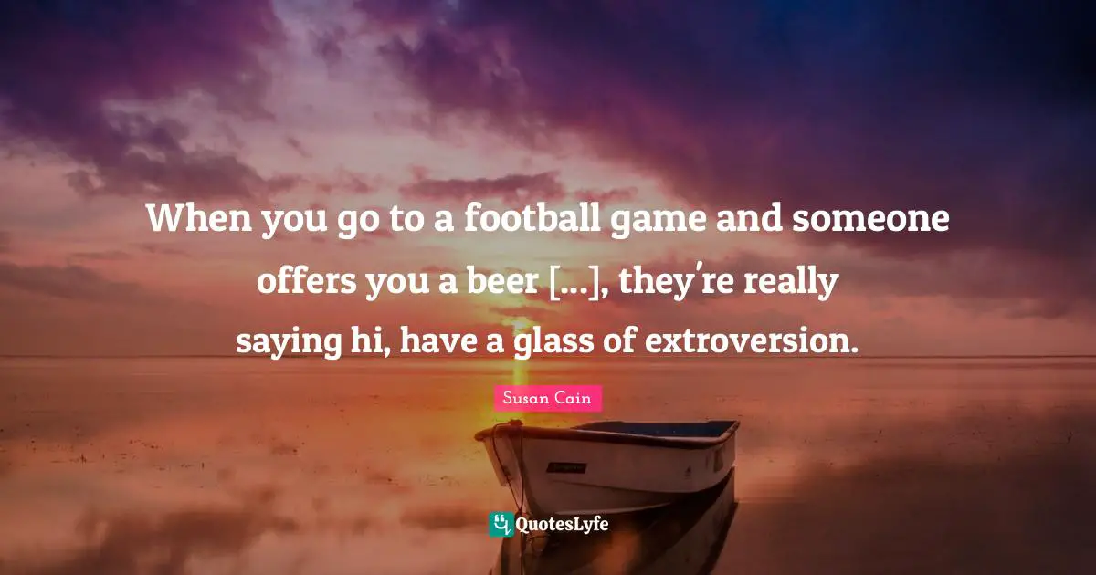 When you go to a football game and someone offers you a beer [...], they're really saying hi, have a glass of extroversion.