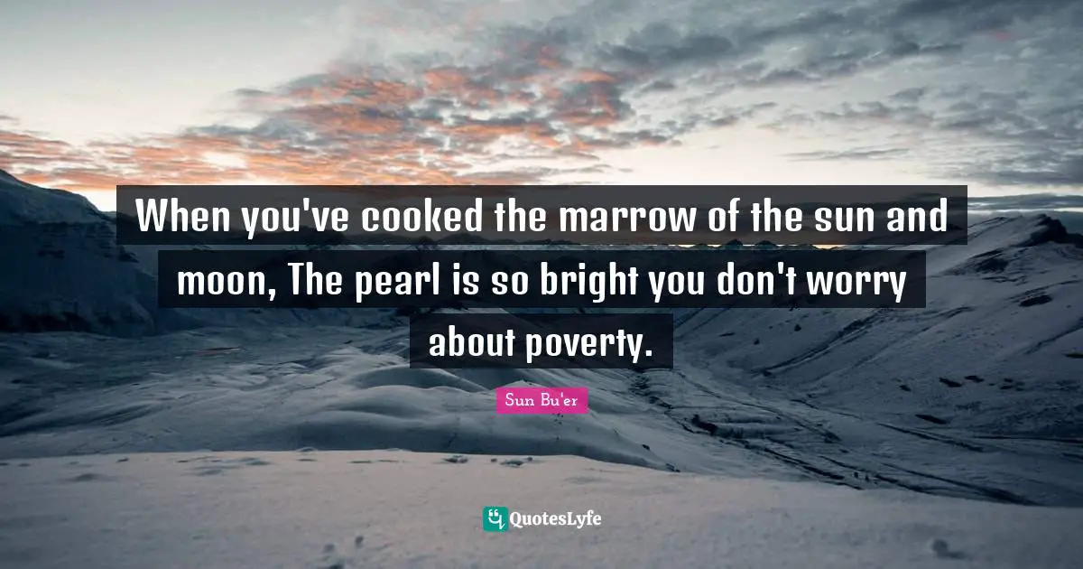 When you've cooked the marrow of the sun and moon, The pearl is so bright you don't worry about poverty.
