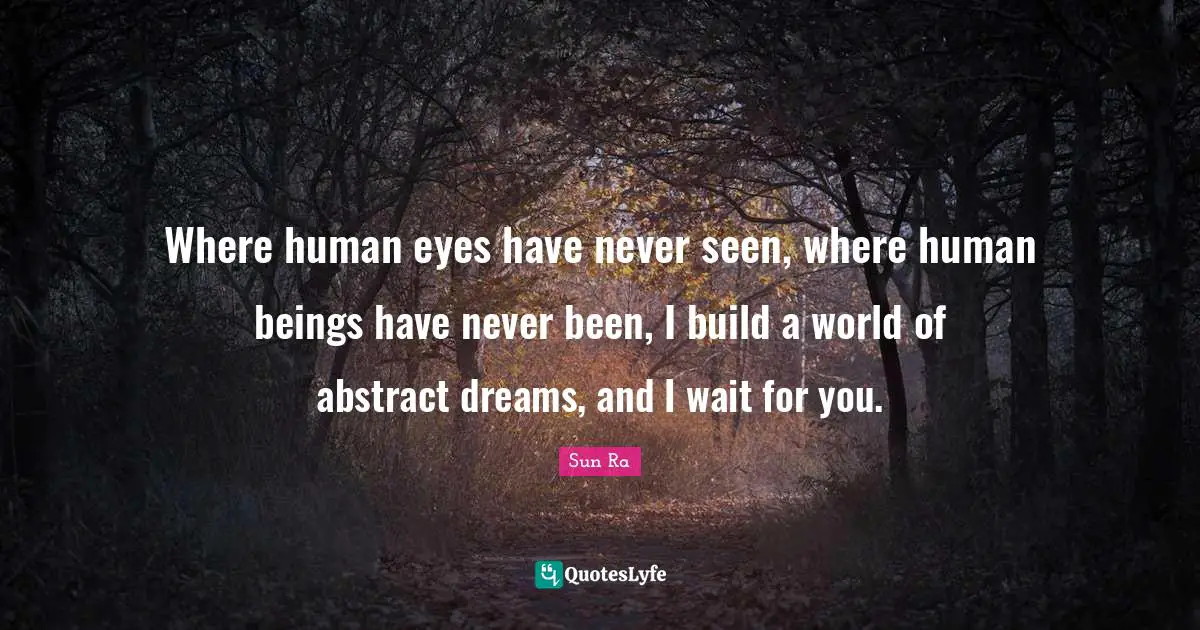 Where human eyes have never seen, where human beings have never been, I build a world of abstract dreams, and I wait for you.