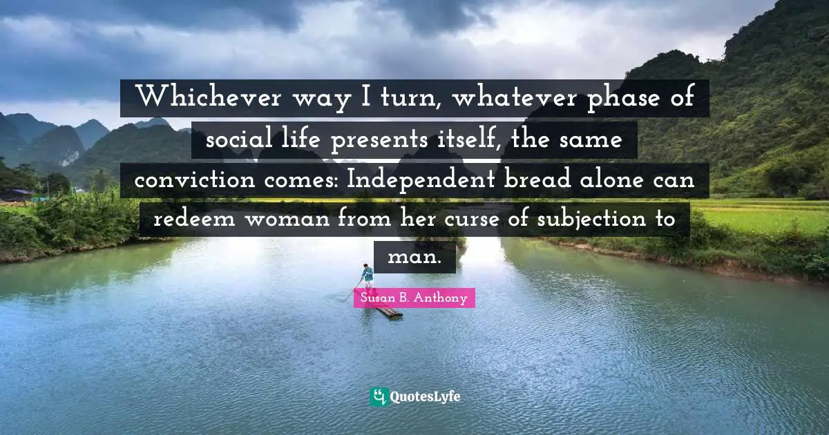 Whichever way I turn, whatever phase of social life presents itself, the same conviction comes: Independent bread alone can redeem woman from her curse of subjection to man.