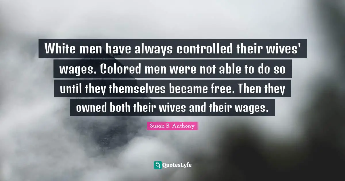 Wages Quotes: "White men have always controlled their wives' wages. Colored men were not able to do so until they themselves became free. Then they owned both their wives and their wages."