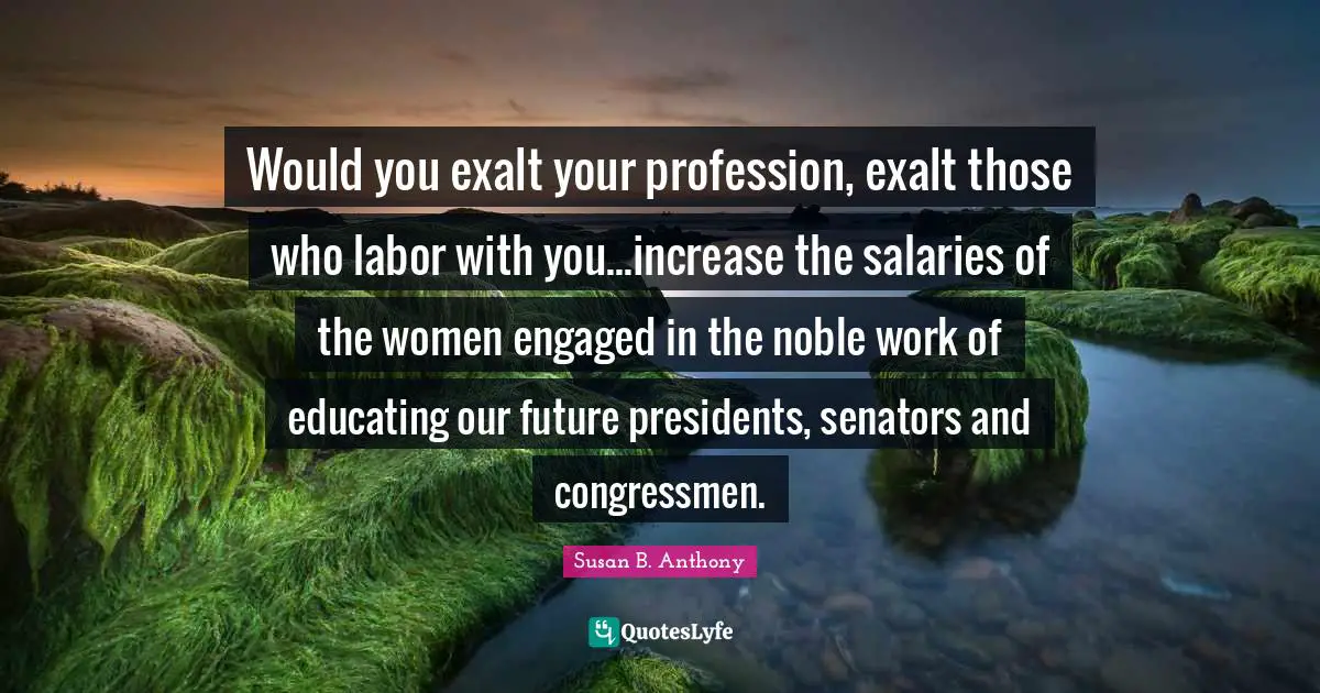 Would you exalt your profession, exalt those who labor with you...increase the salaries of the women engaged in the noble work of educating our future presidents, senators and congressmen.