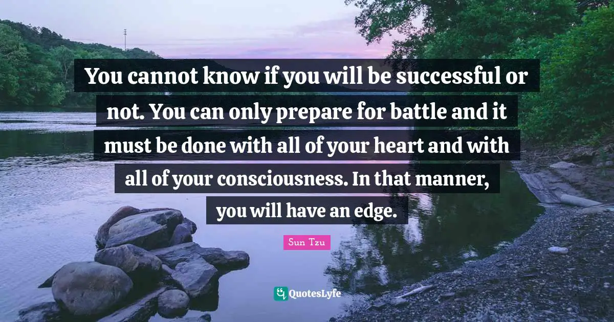 You cannot know if you will be successful or not. You can only prepare for battle and it must be done with all of your heart and with all of your consciousness. In that manner, you will have an edge.