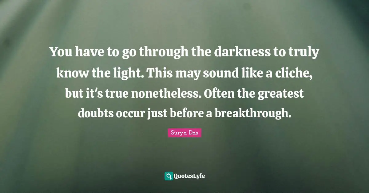 You have to go through the darkness to truly know the light. This may sound like a cliche, but it's true nonetheless. Often the greatest doubts occur just before a breakthrough.