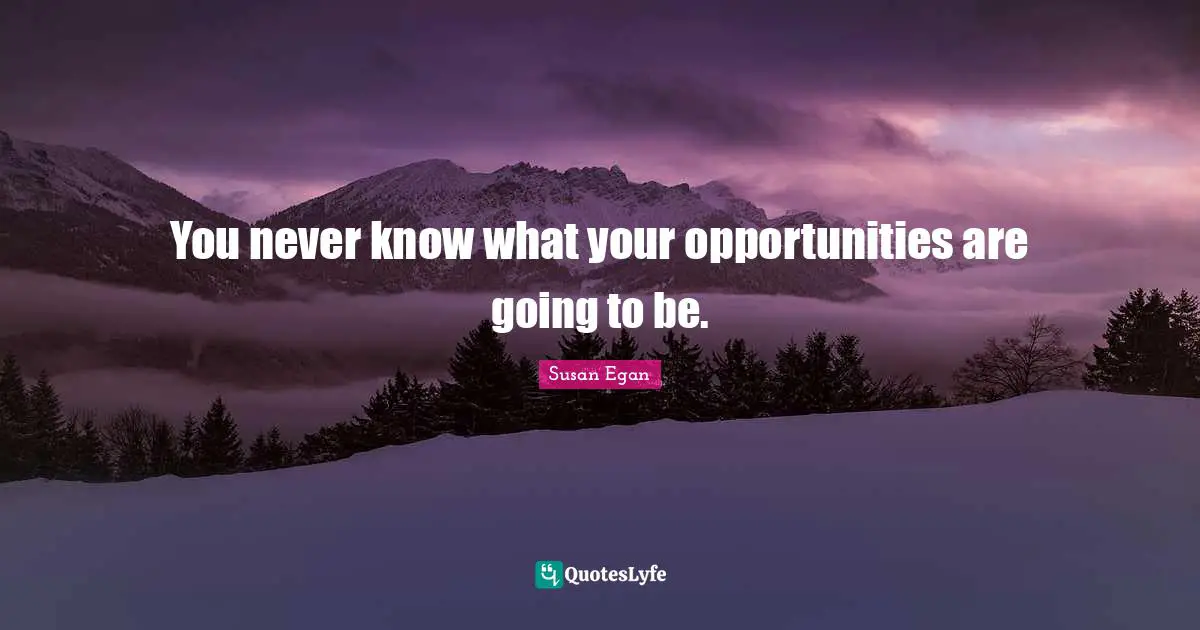 You never know what your opportunities are going to be.