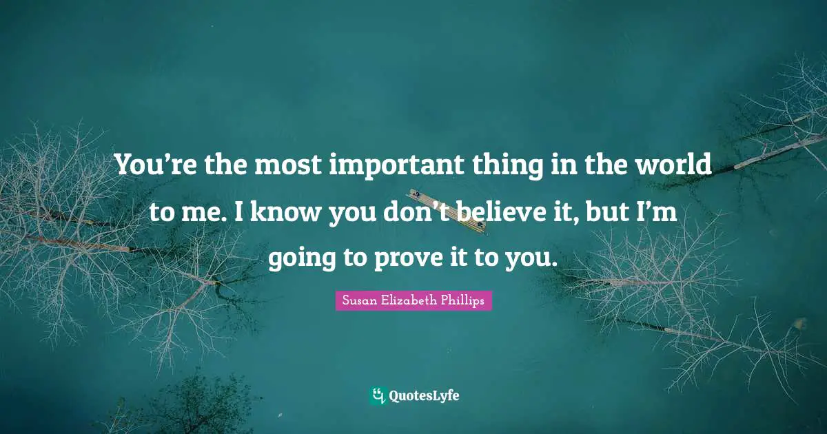 You’re the most important thing in the world to me. I know you don’t believe it, but I’m going to prove it to you.
