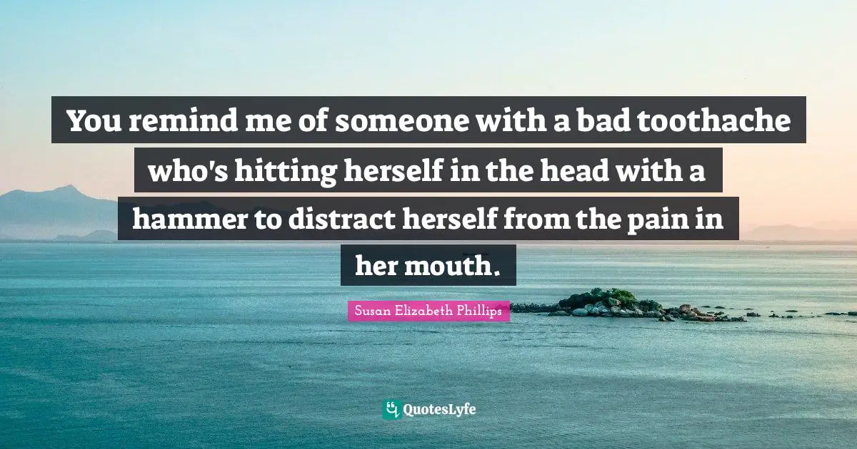 You remind me of someone with a bad toothache who's hitting herself in the head with a hammer to distract herself from the pain in her mouth.