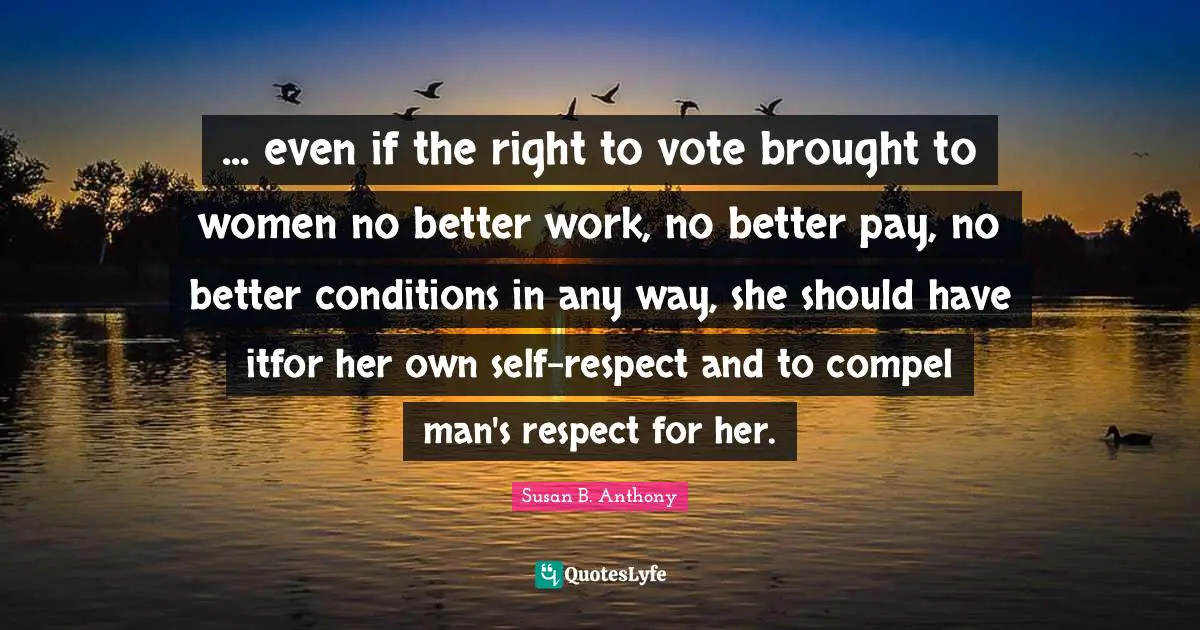 ... even if the right to vote brought to women no better work, no better pay, no better conditions in any way, she should have itfor her own self-respect and to compel man's respect for her.
