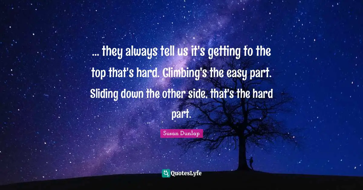 ... they always tell us it's getting to the top that's hard. Climbing's the easy part. Sliding down the other side, that's the hard part.