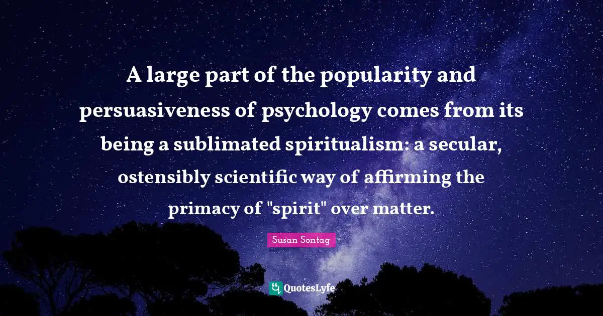 A large part of the popularity and persuasiveness of psychology comes from its being a sublimated spiritualism: a secular, ostensibly scientific way of affirming the primacy of "spirit" over matter.