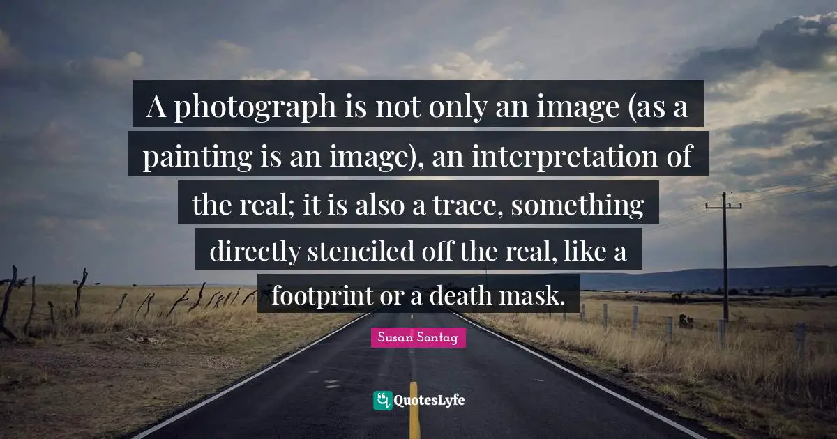 Susan Sontag Quotes: "A photograph is not only an image (as a painting is an image), an interpretation of the real; it is also a trace, something directly stenciled off the real, like a footprint or a death mask."