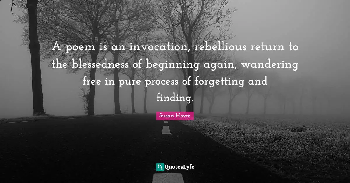 A poem is an invocation, rebellious return to the blessedness of beginning again, wandering free in pure process of forgetting and finding.