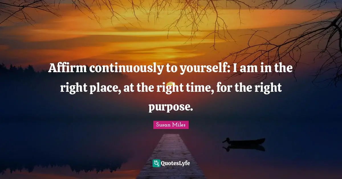 Right Place Right Time Quotes: "Affirm continuously to yourself: I am in the right place, at the right time, for the right purpose."