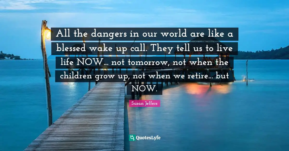 All the dangers in our world are like a blessed wake up call. They tell us to live life NOW... not tomorrow, not when the children grow up, not when we retire... but NOW.