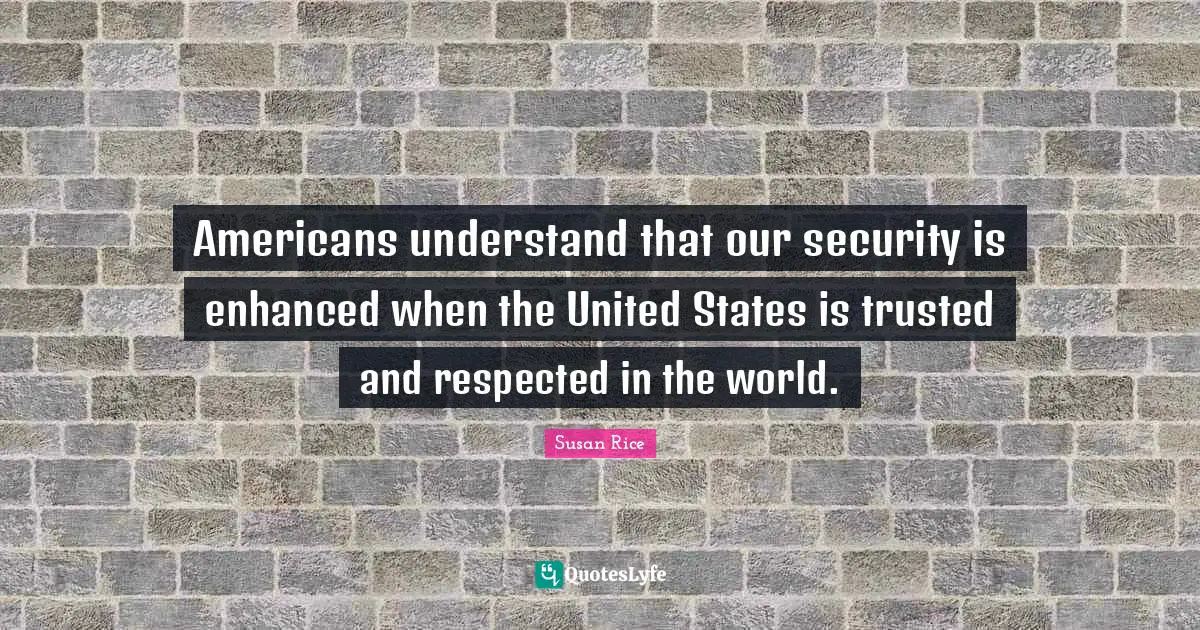 Susan Rice Quotes: "Americans understand that our security is enhanced when the United States is trusted and respected in the world."