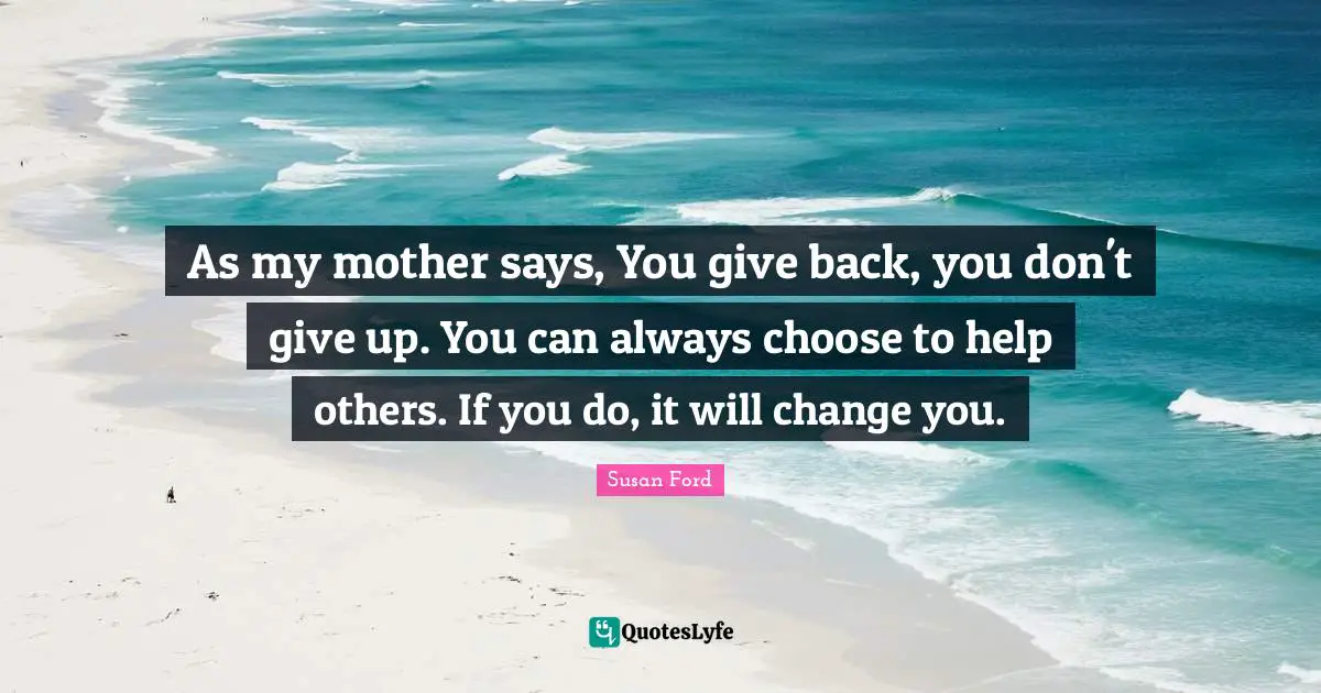 As my mother says, You give back, you don't give up. You can always choose to help others. If you do, it will change you.